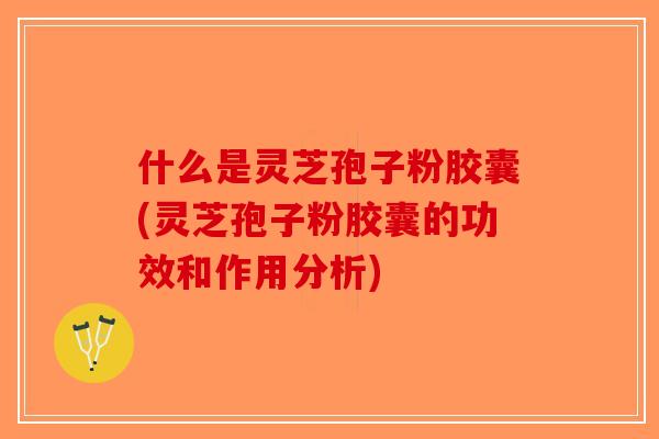 什么是灵芝孢子粉胶囊(灵芝孢子粉胶囊的功效和作用分析)
