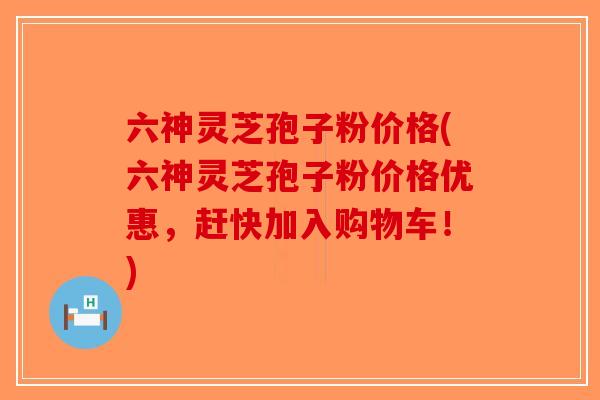 六神灵芝孢子粉价格(六神灵芝孢子粉价格优惠，赶快加入购物车！)