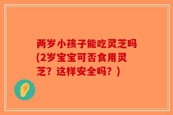 两岁小孩子能吃灵芝吗(2岁宝宝可否食用灵芝？这样安全吗？)