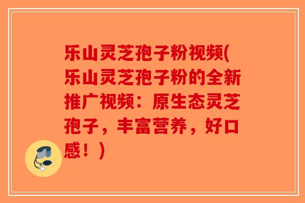 乐山灵芝孢子粉视频(乐山灵芝孢子粉的全新推广视频:原生态灵芝孢子,丰富营养,好口感!) 乐山灵芝孢子粉视频(乐山灵芝孢子粉的全新推广视频:原生态灵芝孢子,丰富营养,好口感!)