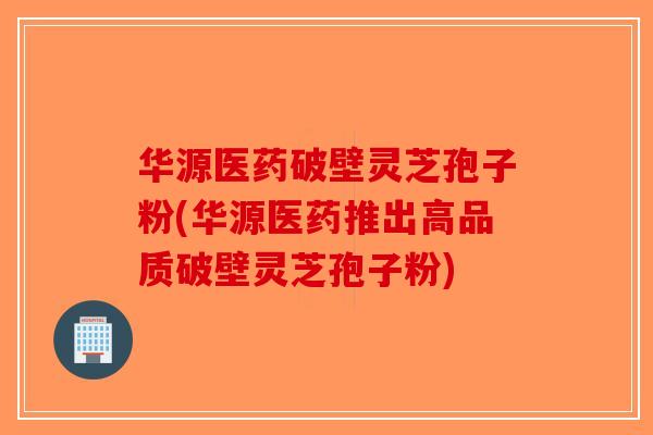 华源医药破壁灵芝孢子粉(华源医药推出高品质破壁灵芝孢子粉)