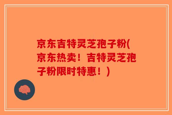 京东吉特灵芝孢子粉(京东热卖！吉特灵芝孢子粉限时特惠！)