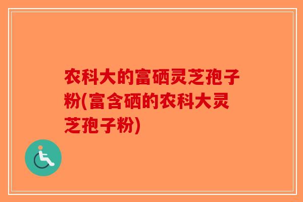 农科大的富硒灵芝孢子粉(富含硒的农科大灵芝孢子粉) 农科大的富硒灵芝孢子粉(富含硒的农科大灵芝孢子粉)