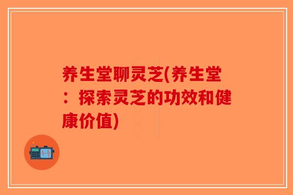 养生堂聊灵芝(养生堂：探索灵芝的功效和健康价值)
