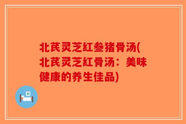 北芪灵芝红叁猪骨汤(北芪灵芝红骨汤：美味健康的养生佳品)