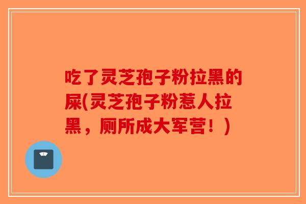 吃了灵芝孢子粉拉黑的屎(灵芝孢子粉惹人拉黑，厕所成大军营！)