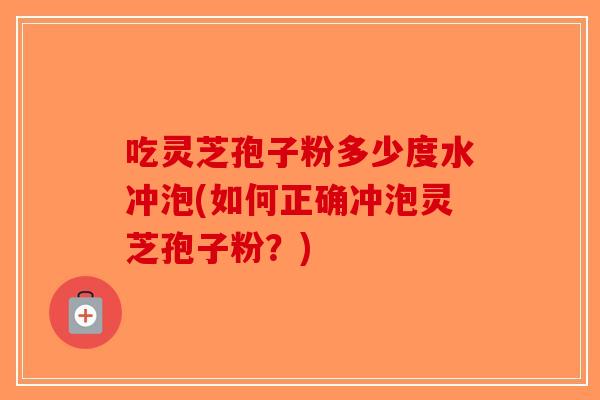 吃灵芝孢子粉多少度水冲泡(如何正确冲泡灵芝孢子粉？)