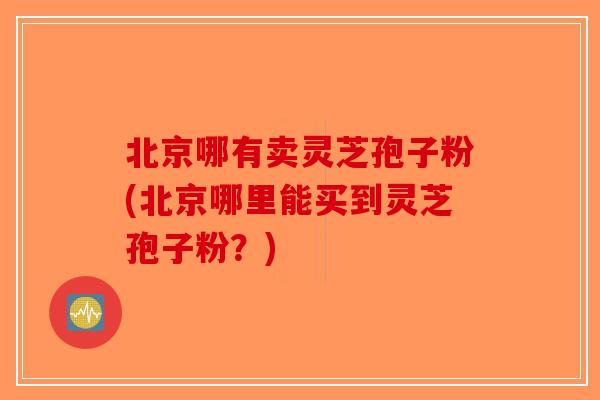 北京哪有卖灵芝孢子粉(北京哪里能买到灵芝孢子粉？)