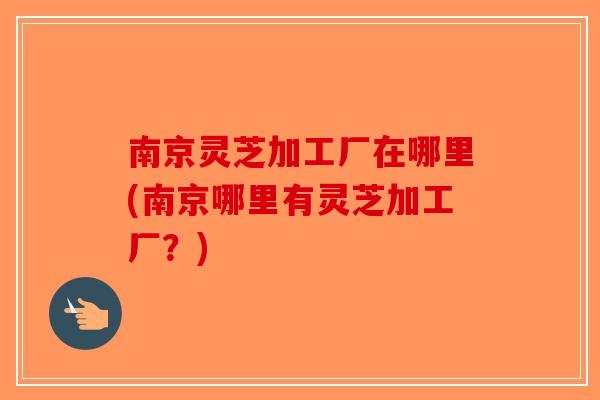 南京灵芝加工厂在哪里(南京哪里有灵芝加工厂？)