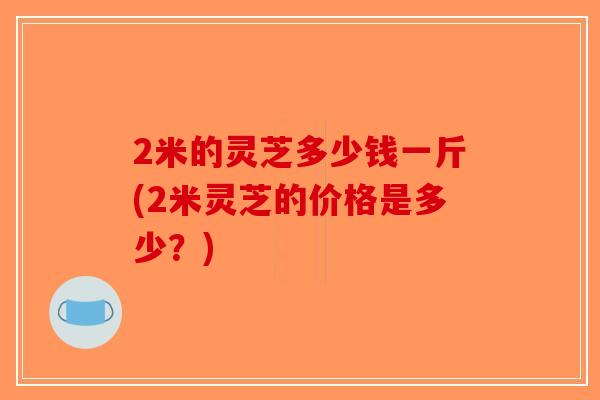 2米的灵芝多少钱一斤(2米灵芝的价格是多少？)