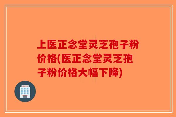 上医正念堂灵芝孢子粉价格(医正念堂灵芝孢子粉价格大幅下降)