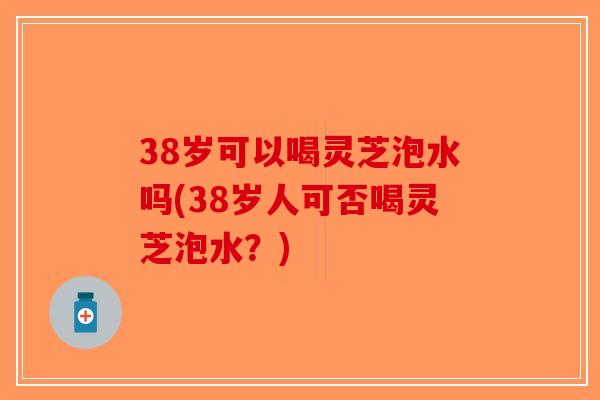 38岁可以喝灵芝泡水吗(38岁人可否喝灵芝泡水？)
