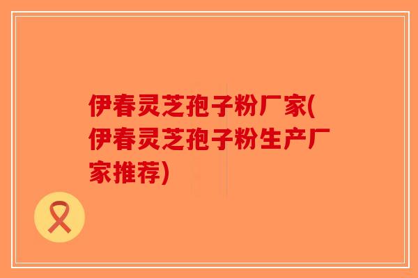 伊春灵芝孢子粉厂家(伊春灵芝孢子粉生产厂家推荐)