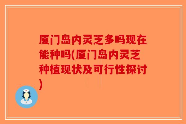 厦门岛内灵芝多吗现在能种吗(厦门岛内灵芝种植现状及可行性探讨)
