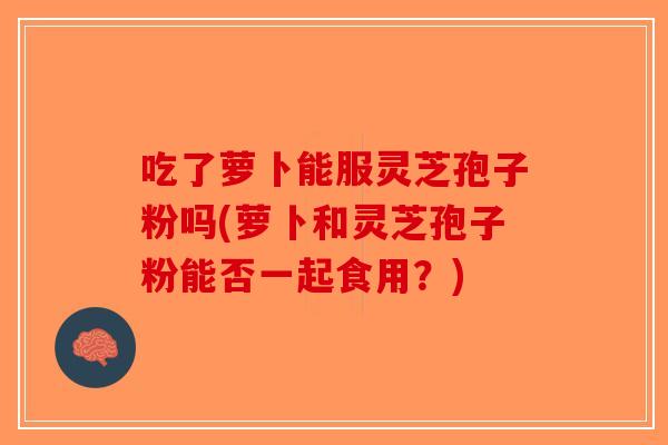 吃了萝卜能服灵芝孢子粉吗(萝卜和灵芝孢子粉能否一起食用？)