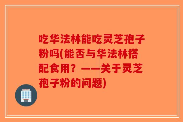 吃华法林能吃灵芝孢子粉吗(能否与华法林搭配食用？——关于灵芝孢子粉的问题)