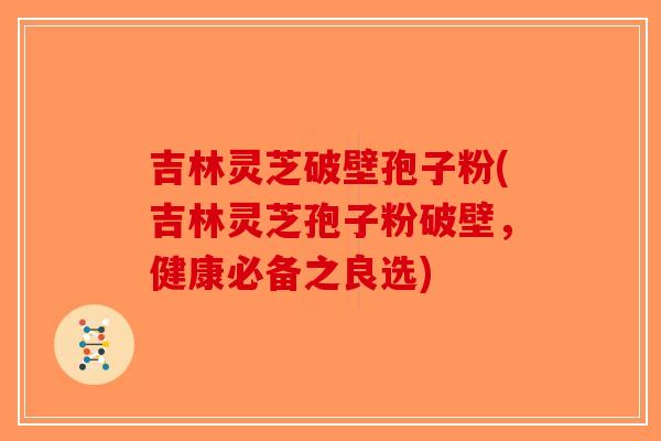 吉林灵芝破壁孢子粉(吉林灵芝孢子粉破壁，健康必备之良选)