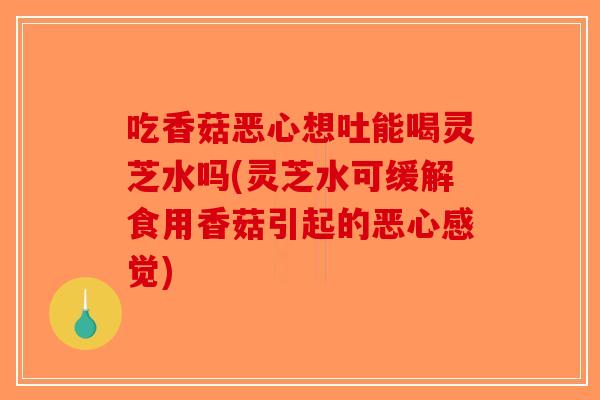 吃香菇恶心想吐能喝灵芝水吗(灵芝水可缓解食用香菇引起的恶心感觉)