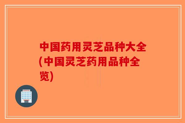 中国药用灵芝品种大全(中国灵芝药用品种全览)