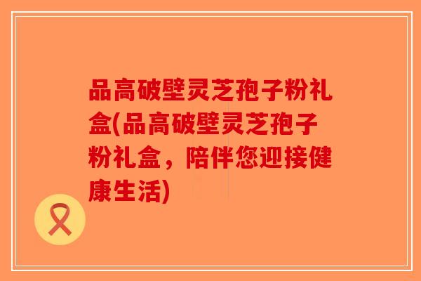 品高破壁灵芝孢子粉礼盒(品高破壁灵芝孢子粉礼盒，陪伴您迎接健康生活)