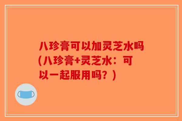 八珍膏可以加灵芝水吗(八珍膏+灵芝水：可以一起服用吗？)
