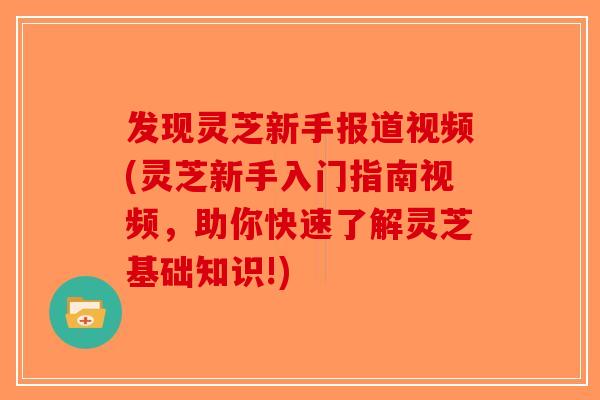 发现灵芝新手报道视频(灵芝新手入门指南视频，助你快速了解灵芝基础知识!)