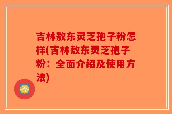 吉林敖东灵芝孢子粉怎样(吉林敖东灵芝孢子粉：全面介绍及使用方法)