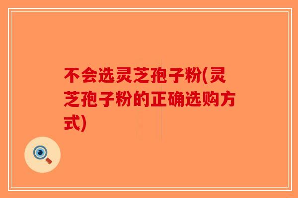 不会选灵芝孢子粉(灵芝孢子粉的正确选购方式)
