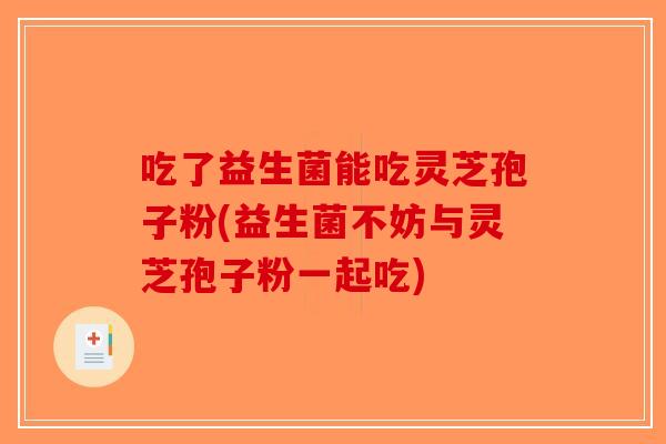 吃了益生菌能吃灵芝孢子粉(益生菌不妨与灵芝孢子粉一起吃)