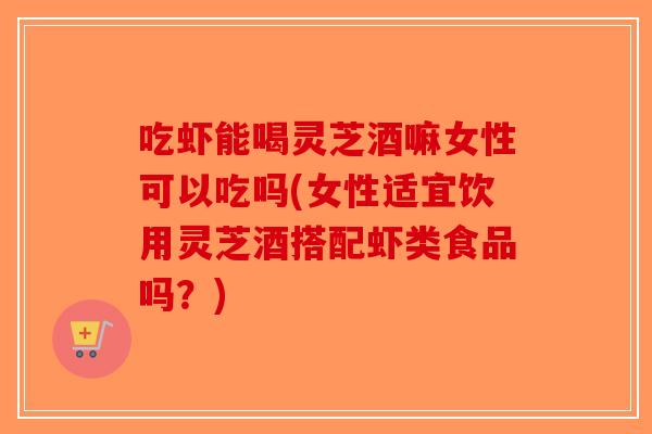 吃虾能喝灵芝酒嘛女性可以吃吗(女性适宜饮用灵芝酒搭配虾类食品吗？)