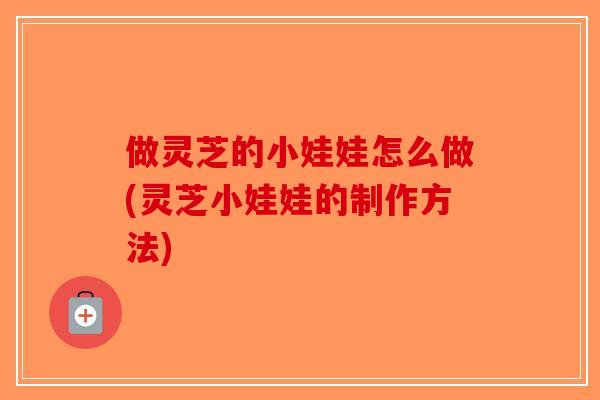 做灵芝的小娃娃怎么做(灵芝小娃娃的制作方法)