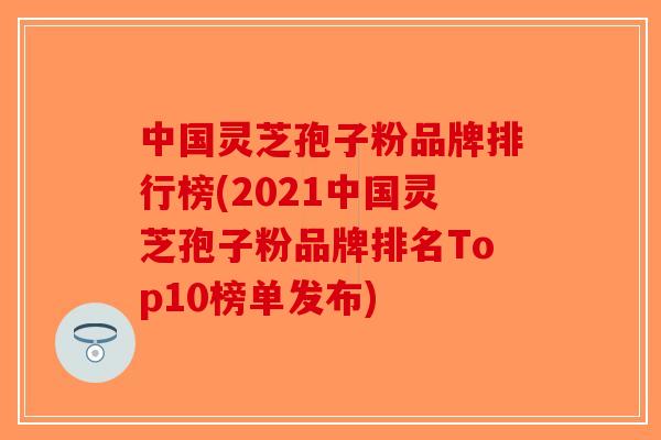 中国灵芝孢子粉品牌排行榜(2021中国灵芝孢子粉品牌排名Top10榜单发布)