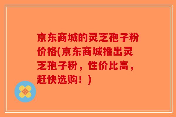 京东商城的灵芝孢子粉价格(京东商城推出灵芝孢子粉，性价比高，赶快选购！)
