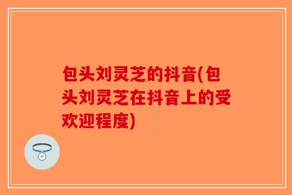 包头刘灵芝的抖音(包头刘灵芝在抖音上的受欢迎程度)