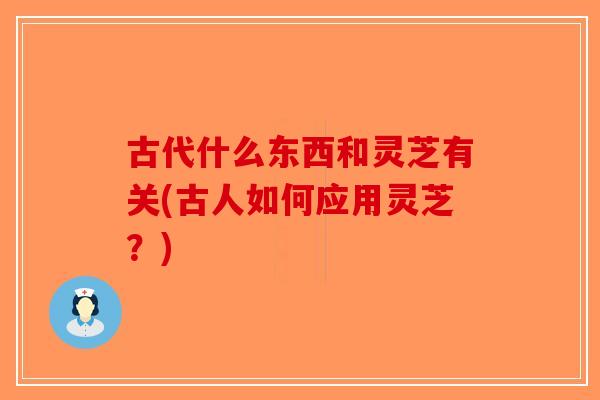 古代什么东西和灵芝有关(古人如何应用灵芝？)