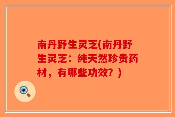 南丹野生灵芝(南丹野生灵芝：纯天然珍贵药材，有哪些功效？)