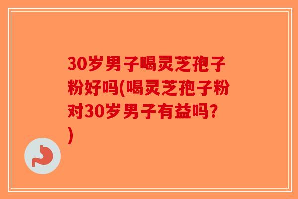 30岁男子喝灵芝孢子粉好吗(喝灵芝孢子粉对30岁男子有益吗？)