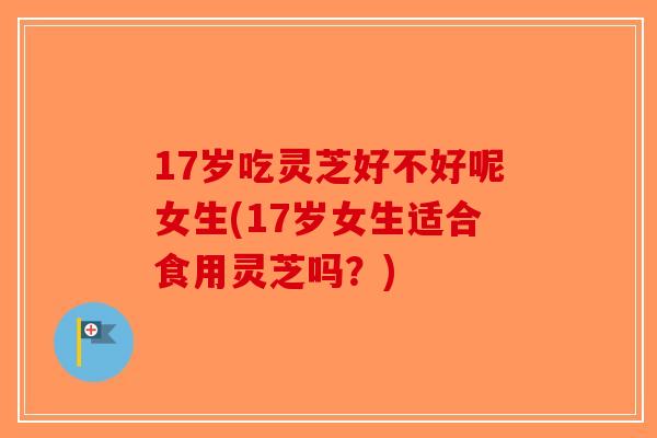 17岁吃灵芝好不好呢女生(17岁女生适合食用灵芝吗？)