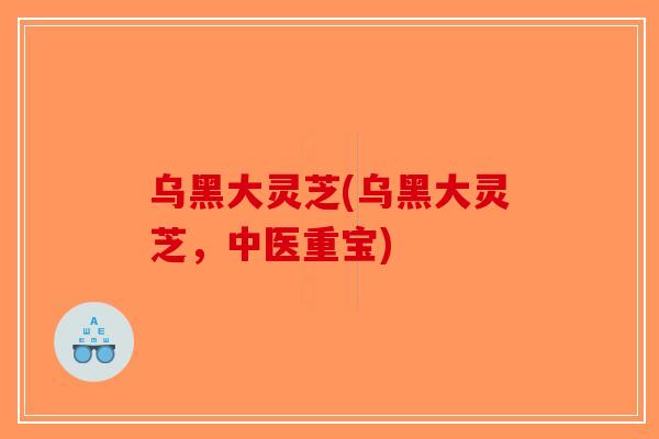 乌黑大灵芝(乌黑大灵芝，中医重宝)