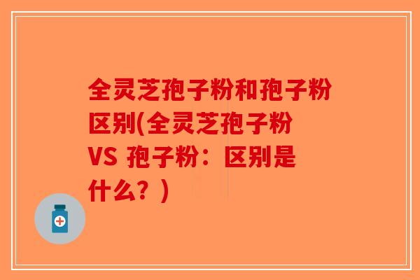 全灵芝孢子粉和孢子粉区别(全灵芝孢子粉 VS 孢子粉：区别是什么？)