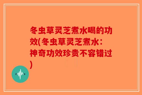 冬虫草灵芝煮水喝的功效(冬虫草灵芝煮水：神奇功效珍贵不容错过)