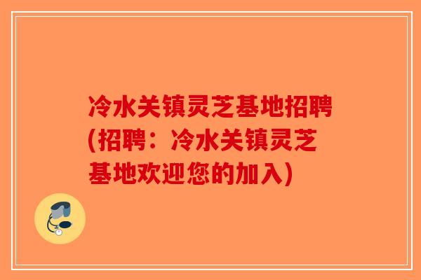 冷水关镇灵芝基地招聘(招聘：冷水关镇灵芝基地欢迎您的加入)