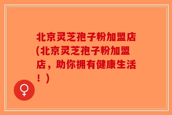 北京灵芝孢子粉加盟店(北京灵芝孢子粉加盟店，助你拥有健康生活！)