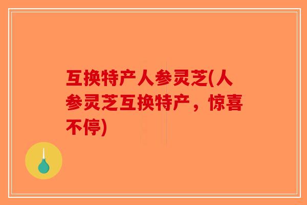 互换特产人参灵芝(人参灵芝互换特产，惊喜不停)
