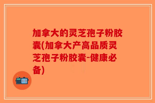 加拿大的灵芝孢子粉胶囊(加拿大产高品质灵芝孢子粉胶囊-健康必备)