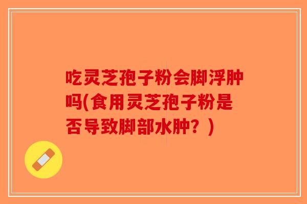 吃灵芝孢子粉会脚浮肿吗(食用灵芝孢子粉是否导致脚部水肿?) 吃灵芝孢子粉会脚浮肿吗(食用灵芝孢子粉是否导致脚部水肿?)