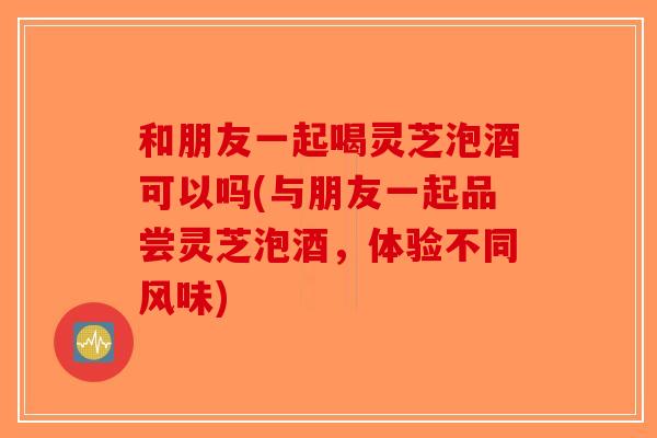 和朋友一起喝灵芝泡酒可以吗(与朋友一起品尝灵芝泡酒，体验不同风味)