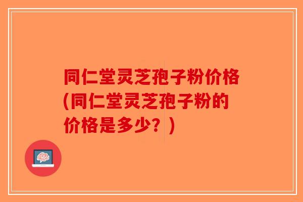 同仁堂灵芝孢子粉价格(同仁堂灵芝孢子粉的价格是多少？)