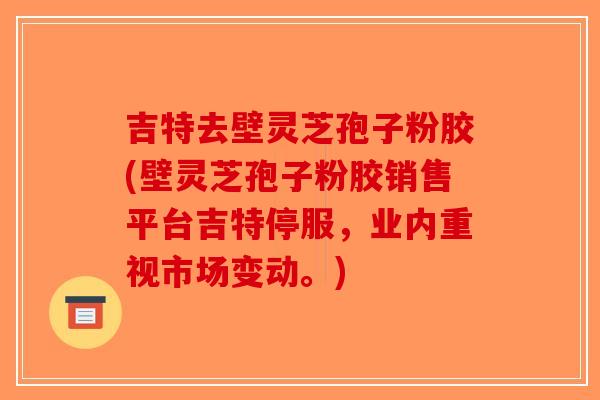 吉特去壁灵芝孢子粉胶(壁灵芝孢子粉胶销售平台吉特停服，业内重视市场变动。)