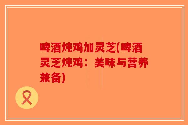 啤酒炖鸡加灵芝(啤酒灵芝炖鸡：美味与营养兼备)